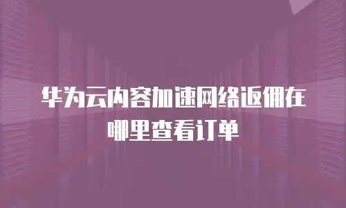 华为云内容加速网络返佣在哪里查看订单