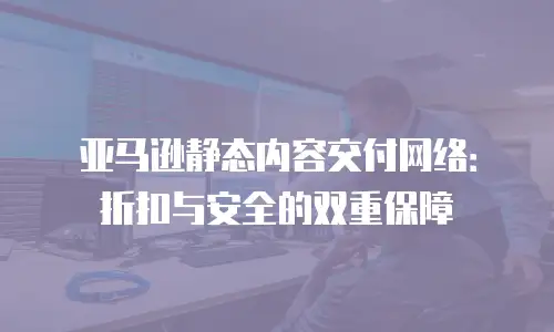 亚马逊静态内容交付网络：折扣与安全的双重保障