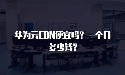 华为云CDN便宜吗？一个月多少钱？