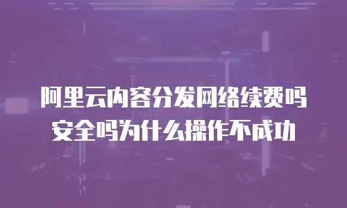 阿里云内容分发网络续费吗安全吗为什么操作不成功