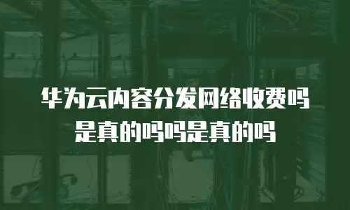 华为云内容分发网络收费吗是真的吗吗是真的吗