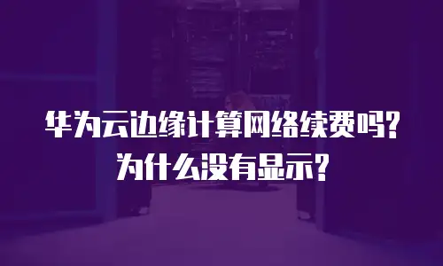 华为云边缘计算网络续费吗?为什么没有显示?