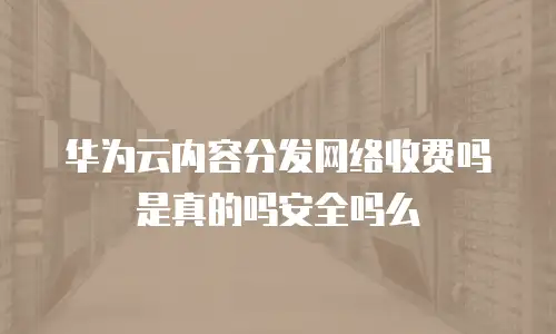 华为云内容分发网络收费吗是真的吗安全吗么