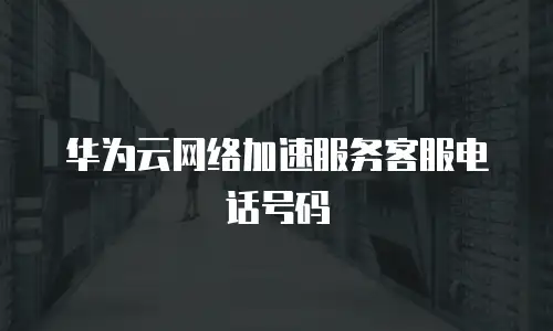 华为云网络加速服务客服电话号码