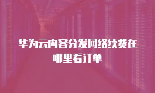 华为云内容分发网络续费在哪里看订单