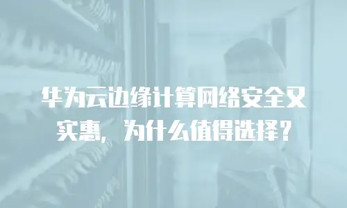 华为云边缘计算网络安全又实惠，为什么值得选择？