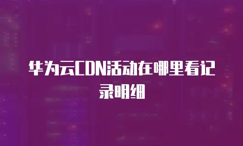 华为云CDN活动在哪里看记录明细