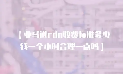 【亚马逊cdn收费标准多少钱一个小时合理一点吗】
