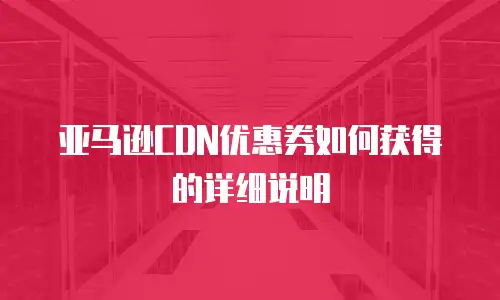 亚马逊CDN优惠券如何获得的详细说明