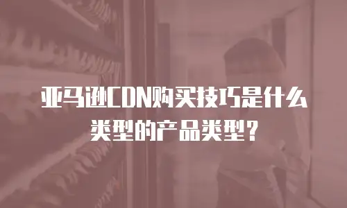 亚马逊CDN购买技巧是什么类型的产品类型？