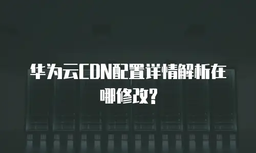 华为云CDN配置详情解析在哪修改?