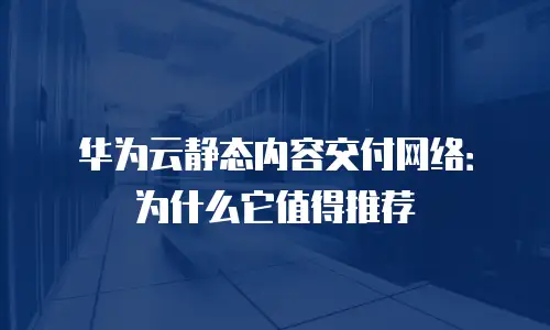 华为云静态内容交付网络：为什么它值得推荐