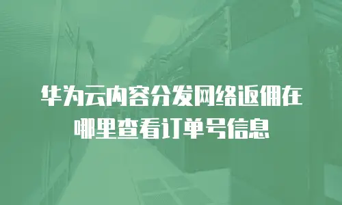华为云内容分发网络返佣在哪里查看订单号信息
