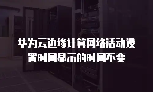华为云边缘计算网络活动设置时间显示的时间不变