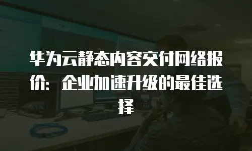 华为云静态内容交付网络报价：企业加速升级的最佳选择