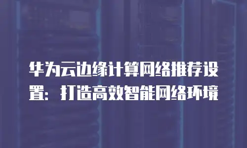 华为云边缘计算网络推荐设置：打造高效智能网络环境