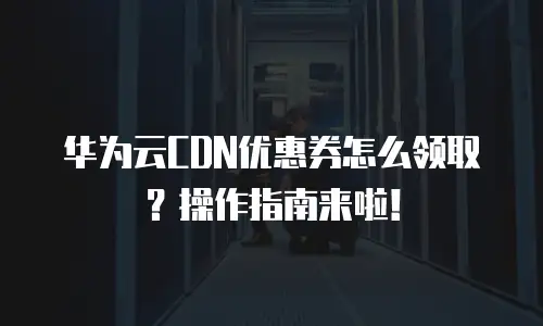 华为云CDN优惠券怎么领取？操作指南来啦！
