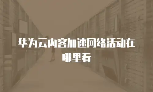 华为云内容加速网络活动在哪里看