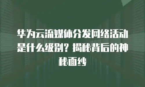 华为云流媒体分发网络活动是什么级别？揭秘背后的神秘面纱