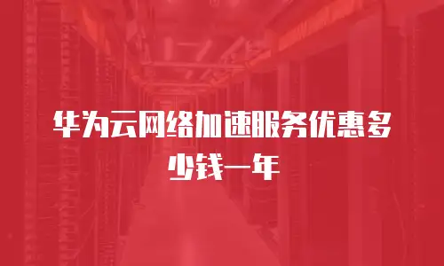 华为云网络加速服务优惠多少钱一年