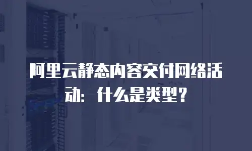 阿里云静态内容交付网络活动：什么是类型？