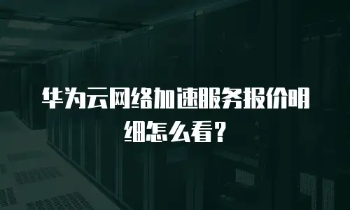 华为云网络加速服务报价明细怎么看？