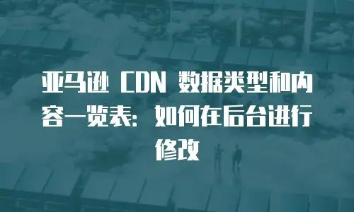 亚马逊 CDN 数据类型和内容一览表：如何在后台进行修改