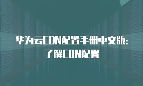 华为云CDN配置手册中文版：了解CDN配置