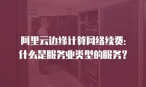 阿里云边缘计算网络续费：什么是服务业类型的服务？