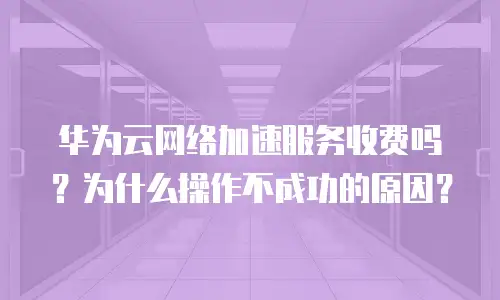 华为云网络加速服务收费吗？为什么操作不成功的原因？