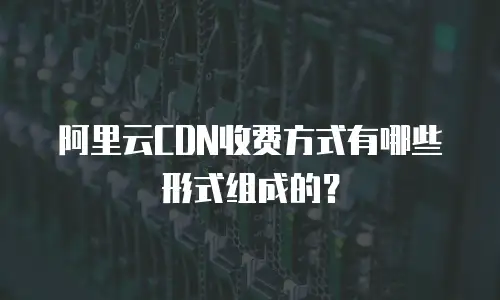 阿里云CDN收费方式有哪些形式组成的？
