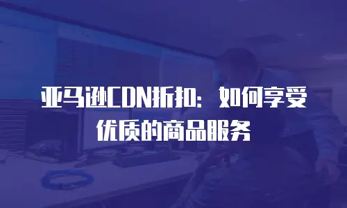 亚马逊CDN折扣：如何享受优质的商品服务