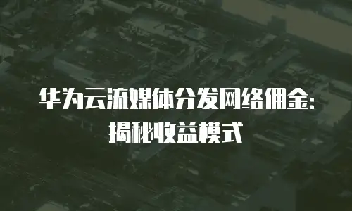华为云流媒体分发网络佣金：揭秘收益模式