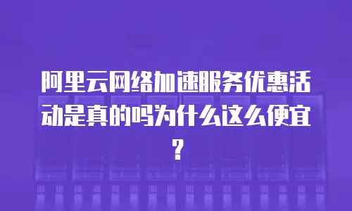 阿里云网络加速服务优惠活动是真的吗为什么这么便宜？