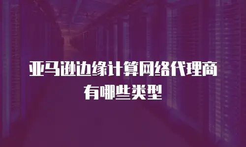亚马逊边缘计算网络代理商有哪些类型