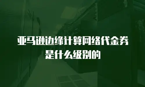 亚马逊边缘计算网络代金券是什么级别的