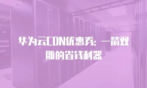 华为云CDN优惠券: 一箭双雕的省钱利器
