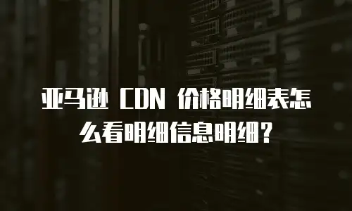 亚马逊 CDN 价格明细表怎么看明细信息明细？