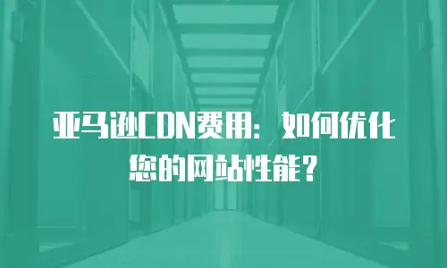 亚马逊CDN费用：如何优化您的网站性能？
