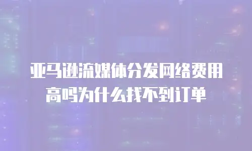 亚马逊流媒体分发网络费用高吗为什么找不到订单