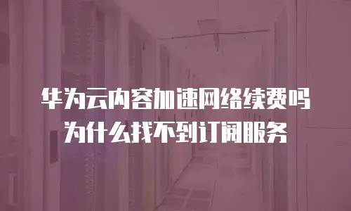 华为云内容加速网络续费吗为什么找不到订阅服务