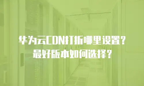 华为云CDN打折哪里设置？最好版本如何选择？