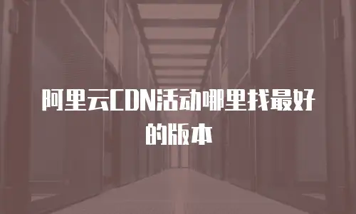 阿里云CDN活动哪里找最好的版本