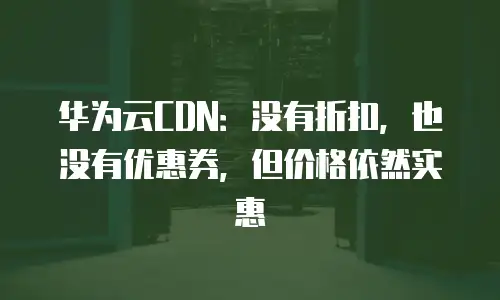 华为云CDN：没有折扣，也没有优惠券，但价格依然实惠
