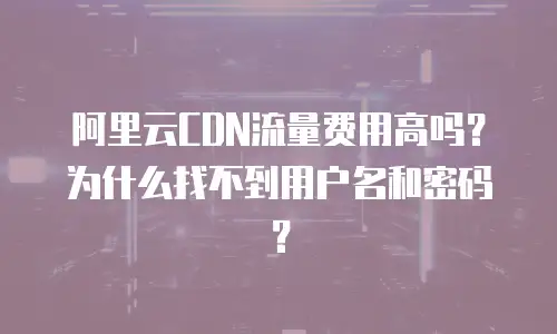阿里云CDN流量费用高吗？为什么找不到用户名和密码？