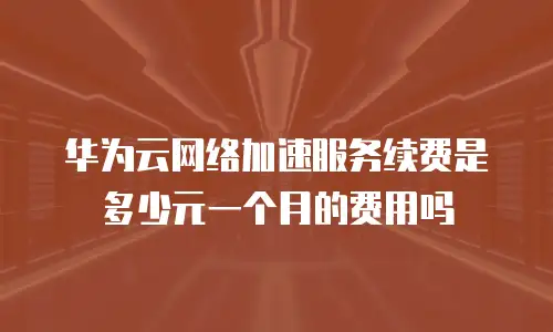 华为云网络加速服务续费是多少元一个月的费用吗