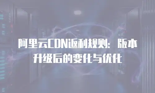 阿里云CDN返利规则：版本升级后的变化与优化