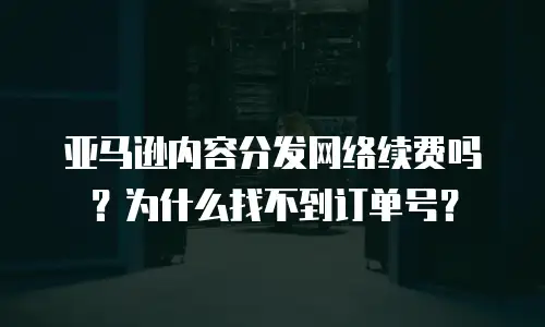 亚马逊内容分发网络续费吗？为什么找不到订单号？