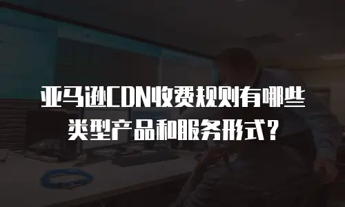 亚马逊CDN收费规则有哪些类型产品和服务形式？