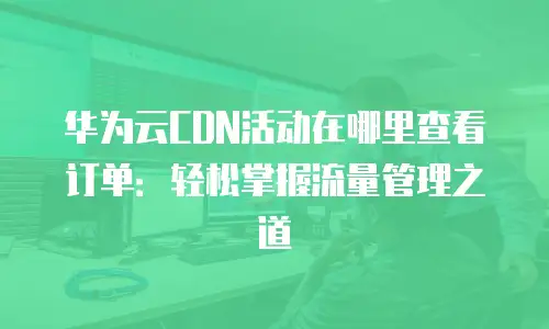 华为云CDN活动在哪里查看订单：轻松掌握流量管理之道